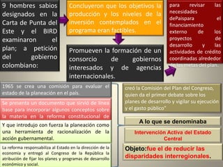 9 hombres sabios                   Concluyeron que los objetivos la             para     revisar    las
                                                                                necesidades
designados en la                   producción y los niveles de la
                                                                                dePaispara            el
Carta de Punta del                 inversión contemplados en el                 financiamiento
Este y el BIRD                     programa eran factibles.                     externo      de     los
examinaron       el                                                             proyectos            de
                                                                                desarrollo     y    las
plan; a petición                   Promueven la formación de un                 actividades de crédito
del       gobierno                 consorcio     de   gobiernos                 coordinadas alrededor
colombiano:                        interesados y de agencias                    de las metas del plan.

                                   internacionales.
1965 se crea una comisión para evaluar el                   creó la Comisión del Plan del Congreso,
estado de la planeación en el país.                         quien da el primer debate sobre los
Se presenta un documento que sirvió de línea                planes de desarrollo y vigilar su ejecución
base para incorporar algunos conceptos sobre                y el gasto público”
la materia en la reforma constitucional de
1968                                                              A lo que se denominaba
Y que introdujo con fuerza la planeación como
una herramienta de racionalización de la                        Intervención Activa del Estado
acción gubernamental.                                                      Central
La reforma responsabiliza al Estado en la dirección de la   Objeto:fue el de reducir las
economía y entregó al Congreso de la República la
atribución de fijar los planes y programas de desarrollo    disparidades interregionales.
económico y social.
 