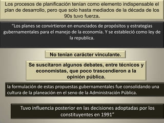 Los procesos de planificación tenían como elemento indispensable el
plan de desarrollo, pero que solo hasta mediados de la década de los
                           90s tuvo fuerza.
   “Los planes se convirtieron en enunciados de propósitos y estrategias
gubernamentales para el manejo de la economía. Y se estableció como ley de
                                la republica.


                     No tenían carácter vinculante.

           Se suscitaron algunos debates, entre técnicos y
              economistas, que poco trascendieron a la
                           opinión pública.
 la formulación de estas propuestas gubernamentales fue consolidando una
 cultura de la planeación en el seno de la Administración Pública.


       Tuvo influencia posterior en las decisiones adoptadas por los
                         constituyentes en 1991”
 