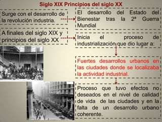 Siglo XIX Principios del siglo XX
Surge con el desarrollo de    El desarrollo del Estado del
la revolución industria.      Bienestar tras la 2ª Guerra
                              Mundial
A finales del siglo XIX y
                              Inicia     el       proceso      de
principios del siglo XX
                              industrialización que dio lugar a:


                              Fuertes desarrollos urbanos en
                              las ciudades donde se localizaba
                              la actividad industrial.

                              Proceso que tuvo efectos no
                              deseados en el nivel de calidad
                              de vida de las ciudades y en la
                              falta de un desarrollo urbano
                              coherente.
 