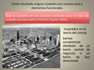 Como resultado origino ciudades con nuevos usos y
                 elementos funcionales

Que se convirtió en una práctica constante para el resto de
ciudades de estos países (Francia, España, Italia),


                                          Inspirados en la
                                         teoría del zoning
                                        barrios
                                        concéntricos
                                        alrededor de       un
                                        barrio central     de
                                        negocios o         un
                                        barrio   de      tipo
                                        direccional.
 