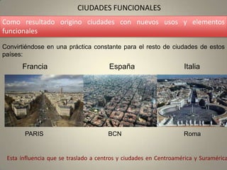 CIUDADES FUNCIONALES
Como resultado origino ciudades con nuevos usos y elementos
funcionales

Convirtiéndose en una práctica constante para el resto de ciudades de estos
países:
      Francia                         España                      Italia




       PARIS                          BCN                         Roma


 Esta influencia que se traslado a centros y ciudades en Centroamérica y Suramérica
 