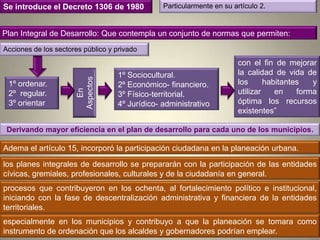 Se introduce el Decreto 1306 de 1980             Particularmente en su artículo 2.


Plan Integral de Desarrollo: Que contempla un conjunto de normas que permiten:
Acciones de los sectores público y privado
                                                                         con el fin de mejorar
                                    1º Sociocultural.                    la calidad de vida de

                       Aspectos
 1º ordenar.             En
                                    2º Económico- financiero.            los      habitantes   y
 2º regular.                        3º Físico-territorial.               utilizar    en    forma
 3º orientar                        4º Jurídico- administrativo          óptima los recursos
                                                                         existentes”

 Derivando mayor eficiencia en el plan de desarrollo para cada uno de los municipios.

Adema el artículo 15, incorporó la participación ciudadana en la planeación urbana.

los planes integrales de desarrollo se prepararán con la participación de las entidades
cívicas, gremiales, profesionales, culturales y de la ciudadanía en general.
procesos que contribuyeron en los ochenta, al fortalecimiento político e institucional,
iniciando con la fase de descentralización administrativa y financiera de la entidades
territoriales.
especialmente en los municipios y contribuyo a que la planeación se tomara como
instrumento de ordenación que los alcaldes y gobernadores podrían emplear.
 