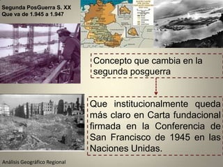 Segunda PosGuerra S. XX
Que va de 1.945 a 1.947




                               Concepto que cambia en la
                               segunda posguerra


                               Que institucionalmente queda
                               más claro en Carta fundacional
                               firmada en la Conferencia de
                               San Francisco de 1945 en las
                               Naciones Unidas.
Análisis Geográfico Regional
 