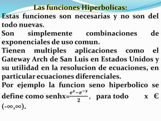 Las funciones Hiperbolicas:
Estas funciones son necesarias y no son del
todo nuevas.
Son simplemente combinaciones de
exponenciales de uso comun.
Tienen multiples aplicaciones como el
Gateway Arch de San Luis en Estados Unidos y
su utilidad en la resolucion de ecuaciones, en
particular ecuaciones diferenciales.
Por ejemplo la funcion seno hiperbolico se
define como senhx=
𝒆 𝒙−𝒆−𝒙
𝟐
, para todo x Є
(-∞,∞).
 