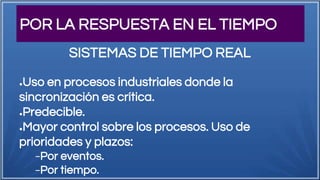 POR LA RESPUESTA EN EL TIEMPO
●Uso en procesos industriales donde la
sincronización es crítica.
●Predecible.
●Mayor control sobre los procesos. Uso de
prioridades y plazos:
−Por eventos.
−Por tiempo.
SISTEMAS DE TIEMPO REAL
 