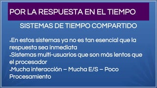 POR LA RESPUESTA EN EL TIEMPO
●En estos sistemas ya no es tan esencial que la
respuesta sea inmediata
●Sistemas multi-usuarios que son más lentos que
el procesador
●Mucha interacción – Mucha E/S – Poco
Procesamiento
SISTEMAS DE TIEMPO COMPARTIDO
 