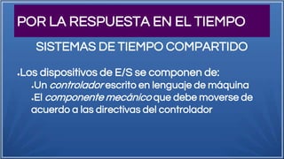 POR LA RESPUESTA EN EL TIEMPO
●Los dispositivos de E/S se componen de:
●Un controlador escrito en lenguaje de máquina
●El componente mecánico que debe moverse de
acuerdo a las directivas del controlador
SISTEMAS DE TIEMPO COMPARTIDO
 