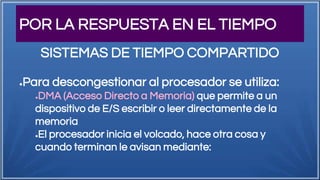 POR LA RESPUESTA EN EL TIEMPO
●Para descongestionar al procesador se utiliza:
●DMA (Acceso Directo a Memoria) que permite a un
dispositivo de E/S escribir o leer directamente de la
memoria
●El procesador inicia el volcado, hace otra cosa y
cuando terminan le avisan mediante:
SISTEMAS DE TIEMPO COMPARTIDO
 