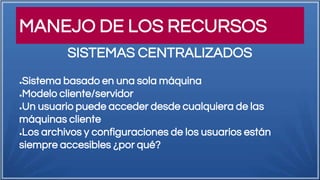 MANEJO DE LOS RECURSOS
●Sistema basado en una sola máquina
●Modelo cliente/servidor
●Un usuario puede acceder desde cualquiera de las
máquinas cliente
●Los archivos y configuraciones de los usuarios están
siempre accesibles ¿por qué?
SISTEMAS CENTRALIZADOS
 