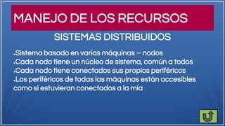 MANEJO DE LOS RECURSOS
●Sistema basado en varias máquinas – nodos
●Cada nodo tiene un núcleo de sistema, común a todos
●Cada nodo tiene conectados sus propios periféricos
●Los periféricos de todas las máquinas están accesibles
como si estuvieran conectados a la mía
SISTEMAS DISTRIBUIDOS
 