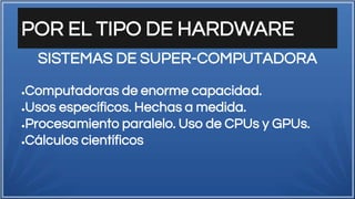 POR EL TIPO DE HARDWARE
●Computadoras de enorme capacidad.
●Usos específicos. Hechas a medida.
●Procesamiento paralelo. Uso de CPUs y GPUs.
●Cálculos científicos
SISTEMAS DE SUPER-COMPUTADORA
 