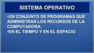SISTEMA OPERATIVO
•UN CONJUNTO DE PROGRAMAS QUE
ADMINISTRAN LOS RECURSOS DE LA
COMPUTADORA.
•EN EL TIEMPO Y EN EL ESPACIO
 