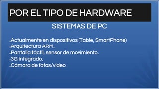POR EL TIPO DE HARDWARE
●Actualmente en dispositivos (Table, SmartPhone)
●Arquitectura ARM.
●Pantalla táctil, sensor de movimiento.
●3G integrado.
●Cámara de fotos/video
SISTEMAS DE PC
 