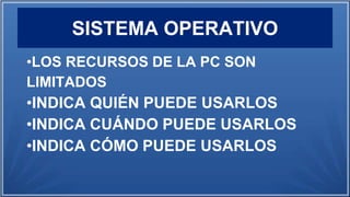 SISTEMA OPERATIVO
•LOS RECURSOS DE LA PC SON
LIMITADOS
•INDICA QUIÉN PUEDE USARLOS
•INDICA CUÁNDO PUEDE USARLOS
•INDICA CÓMO PUEDE USARLOS
 