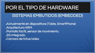 POR EL TIPO DE HARDWARE
●Actualmente en dispositivos (Table, SmartPhone)
●Arquitectura ARM.
●Pantalla táctil, sensor de movimiento.
●3G integrado.
●Cámara de fotos/video
SISTEMAS EMBUTIDOS (EMBEDDED)
 