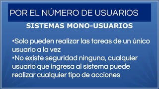 POR EL NÚMERO DE USUARIOS
SISTEMAS MONO-USUARIOS
•Solo pueden realizar las tareas de un único
usuario a la vez
•No existe seguridad ninguna, cualquier
usuario que ingresa al sistema puede
realizar cualquier tipo de acciones
 