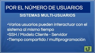 POR EL NÚMERO DE USUARIOS
SISTEMAS MULTI-USUARIOS
•Varios usuarios pueden interactuar con el
sistema al mismo tiempo
•SSH / Modelo Cliente - Servidor
•Tiempo compartido / multiprogramación
 