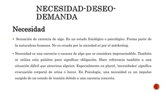 Necesidad
 Sensación de carencia de algo. Es un estado fisiológico o psicológico. Forma parte de
la naturaleza humana. No es creada por la sociedad ni por el márketing.
 Necesidad es una carencia o escasez de algo que se considera imprescindible. También
se utiliza esta palabra para significar obligación. Hace referencia también a una
situación difícil que atraviesa alguien. Especialmente en plural, 'necesidades' significa
evacuación corporal de orina o heces. En Psicología, una necesidad es un impulso
surgido de un estado de tensión debido a una carencia concreta.
 