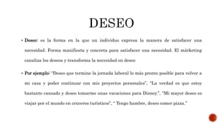  Deseo: es la forma en la que un individuo expresa la manera de satisfacer una
necesidad. Forma manifiesta y concreta para satisfacer una necesidad. El márketing
canaliza los deseos y transforma la necesidad en deseo
 Por ejemplo: “Deseo que termine la jornada laboral lo más pronto posible para volver a
mi casa y poder continuar con mis proyectos personales”, “La verdad es que estoy
bastante cansado y deseo tomarme unas vacaciones para Disney.”, “Mi mayor deseo es
viajar por el mundo en cruceros turísticos”, ‘‘ Tengo hambre, deseo comer pizza.’’
 