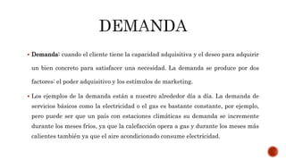  Demanda: cuando el cliente tiene la capacidad adquisitiva y el deseo para adquirir
un bien concreto para satisfacer una necesidad. La demanda se produce por dos
factores: el poder adquisitivo y los estímulos de marketing.
 Los ejemplos de la demanda están a nuestro alrededor día a día. La demanda de
servicios básicos como la electricidad o el gas es bastante constante, por ejemplo,
pero puede ser que un país con estaciones climáticas su demanda se incremente
durante los meses fríos, ya que la calefacción opera a gas y durante los meses más
calientes también ya que el aire acondicionado consume electricidad.
 