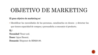 El gran objetivo de marketing es:
 Identificar las necesidades de las personas, canalizarlas en deseos y detectar las
que tienen capacidad de compra y persuadirla a consumir el producto.
Ej.:
Necesidad: Tener sed.
Deseo: Agua Dasani.
Demanda: Disponer de RD$20.00.
 