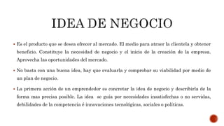  Es el producto que se desea ofrecer al mercado. El medio para atraer la clientela y obtener
beneficio. Constituye la necesidad de negocio y el inicio de la creación de la empresa.
Aprovecha las oportunidades del mercado.
 No basta con una buena idea, hay que evaluarla y comprobar su viabilidad por medio de
un plan de negocio.
 La primera acción de un emprendedor es concretar la idea de negocio y describirla de la
forma mas precisa posible. La idea se guía por necesidades insatisfechas o no servidas,
debilidades de la competencia é innovaciones tecnológicas, sociales o políticas.
 