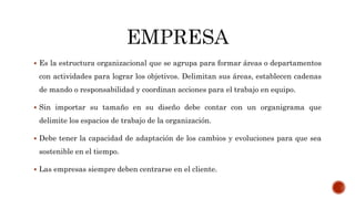  Es la estructura organizacional que se agrupa para formar áreas o departamentos
con actividades para lograr los objetivos. Delimitan sus áreas, establecen cadenas
de mando o responsabilidad y coordinan acciones para el trabajo en equipo.
 Sin importar su tamaño en su diseño debe contar con un organigrama que
delimite los espacios de trabajo de la organización.
 Debe tener la capacidad de adaptación de los cambios y evoluciones para que sea
sostenible en el tiempo.
 Las empresas siempre deben centrarse en el cliente.
 