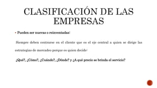  Pueden ser nuevas o reinventadas:
Siempre deben centrarse en el cliente que es el eje central a quien se dirige las
estrategias de mercadeo porque es quien decide:
¿Qué?, ¿Cómo?, ¿Cuándo?, ¿Dónde? y ¿A qué precio se brinda el servicio?
 
