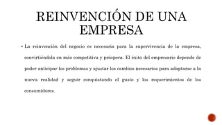  La reinvención del negocio es necesaria para la supervivencia de la empresa,
convirtiéndola en más competitiva y próspera. El éxito del empresario depende de
poder anticipar los problemas y ajustar los cambios necesarios para adaptarse a la
nueva realidad y seguir conquistando el gusto y los requerimientos de los
consumidores.
 