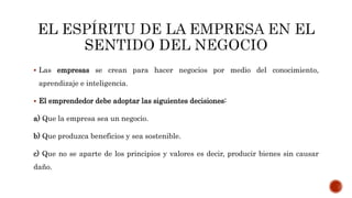  Las empresas se crean para hacer negocios por medio del conocimiento,
aprendizaje e inteligencia.
 El emprendedor debe adoptar las siguientes decisiones:
a) Que la empresa sea un negocio.
b) Que produzca beneficios y sea sostenible.
c) Que no se aparte de los principios y valores es decir, producir bienes sin causar
daño.
 