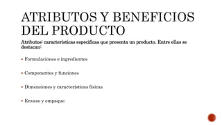 Atributos: características especificas que presenta un producto. Entre ellas se
destacan:
 Formulaciones e ingredientes
 Componentes y funciones
 Dimensiones y características físicas
 Envase y empaque
 