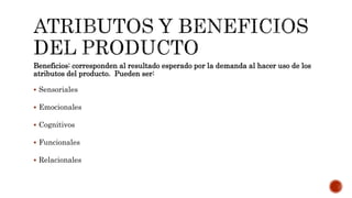 Beneficios: corresponden al resultado esperado por la demanda al hacer uso de los
atributos del producto. Pueden ser:
 Sensoriales
 Emocionales
 Cognitivos
 Funcionales
 Relacionales
 