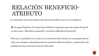  La demanda suele interesarse mas por los beneficios que por los atributos.
Ej: un papel higiénico de triple hoja (atributo: compuesto por tres capas de papel)
es más suave ( Beneficio sensorial) y resistente (Beneficio funcional) .
Para que un producto sea exitoso en el mercado debe contar con una propuesta de
valor que integren ordenadamente los requisitos diferenciadores y generadores de
preferencia mas relevantes para la demanda.
 