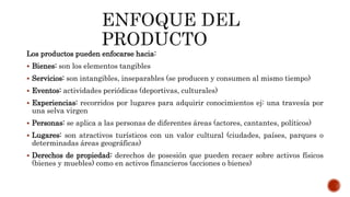Los productos pueden enfocarse hacia:
 Bienes: son los elementos tangibles
 Servicios: son intangibles, inseparables (se producen y consumen al mismo tiempo)
 Eventos: actividades periódicas (deportivas, culturales)
 Experiencias: recorridos por lugares para adquirir conocimientos ej: una travesía por
una selva virgen
 Personas: se aplica a las personas de diferentes áreas (actores, cantantes, políticos)
 Lugares: son atractivos turísticos con un valor cultural (ciudades, países, parques o
determinadas áreas geográficas)
 Derechos de propiedad: derechos de posesión que pueden recaer sobre activos físicos
(bienes y muebles) como en activos financieros (acciones o bienes)
 