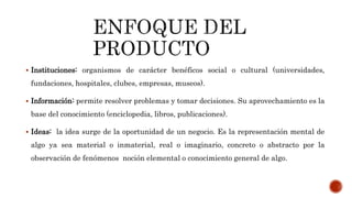 Instituciones: organismos de carácter benéficos social o cultural (universidades,
fundaciones, hospitales, clubes, empresas, museos).
 Información: permite resolver problemas y tomar decisiones. Su aprovechamiento es la
base del conocimiento (enciclopedia, libros, publicaciones).
 Ideas: la idea surge de la oportunidad de un negocio. Es la representación mental de
algo ya sea material o inmaterial, real o imaginario, concreto o abstracto por la
observación de fenómenos noción elemental o conocimiento general de algo.
 