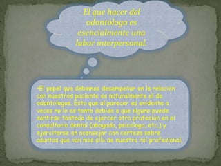 El que hacer del odontólogo es esencialmente una labor interpersonal. El papel que debemos desempeñar en la relación con nuestros paciente es naturalmente el de odontólogos. Esto que al parecer es evidente a veces no lo es tanto debido a que alguno puede sentirse tentado de ejercer otra profesión en el consultorio dental (abogado, psicólogo, etc.) y ejercitarse en aconsejar con certeza sobre asuntos que van más allá de nuestro rol profesional. El establecimiento de una relación terapéutica implica desde el primer momento que el odontólogo se responsabiliza de la salud del paciente que acude  a el.LA ALIANZATERAPÉUTICAtenderlo lo mejor que le sea posible desde un punto de vista científico y ético. 