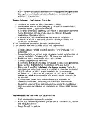 RRPP piensan que periodistas están influenciados por factores personales
(percepciones individuales), profesionales (rutinas profesionales y
prácticas) y empresariales
Características de relaciones con los medios
Tiene que ser una de las relaciones más importantes
Necesidad de adecuar nuestro lenguaje (y mensaje) a cada uno de los
diferentes medios (p ej temas financieros)
Coherencia entre lo que decimos y hacemos en la organización: confianza
Ánimo de informar, pero sin olvidar nunca los intereses de nuestra
organización. Noticias de interés.
Establecer una comunicación única y abierta con los periodistas.
Estandarizar acceso a las mismas personas de la organización. Dos
consecuencias positivas:
a) Que nosotros nos convirtamos en fuente de información.
b) Que pasemos a ser interlocutores válidos para los periodistas
Colaboración ágil y eficaz, cuando lo soliciten. Tiempo reducido de los
periodistas
Información debe ser siempre veraz. La palabra mentira no debe existir en
nuestro vocabulario. Podrás engañar 1 0 2 veces, pero no la tercera.
Periodistas no son subordinados, si no colaboradores
Contacto con periodistas adecuados.
Seguimiento de todos los medios y de nuestros contactos: incorporaciones,
bajas, cambios de propietarios, intereses que tiene cada medio
Contemplar 2 variables: Noticias de interés para sociedad (grado de
interés se mide teniendo en cuenta la actualidad, la cercanía o proximidad
al público al que va dirigido, sus protagonistas, las consecuencias y
sabiendo que a unos medios les atrae más una cosa u otra; y utilizar
género periodístico que se adecúe más a la información o al medio de
información.
Aparecer como fuente activa y especializada en el suministro de
información adecuada y pertinente para un medio de comunicación
Realizar un seguimiento de las informaciones y adoptar las medidas que
sean necesarias, como puede ser responder a las críticas, rebatir algunos
datos

Establecimiento de contactos con los periodistas
Perfil e información personal del periodista
Enviar nota informativa para decir quiénes somos, nuestra función, relación
que nos gustaría tener
Luego, llamada de cortesía

 