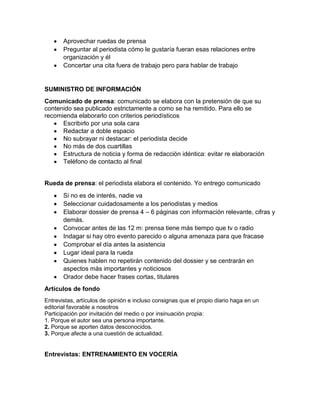 Aprovechar ruedas de prensa
Preguntar al periodista cómo le gustaría fueran esas relaciones entre
organización y él
Concertar una cita fuera de trabajo pero para hablar de trabajo

SUMINISTRO DE INFORMACIÓN
Comunicado de prensa: comunicado se elabora con la pretensión de que su
contenido sea publicado estrictamente a como se ha remitido. Para ello se
recomienda elaborarlo con criterios periodísticos
Escribirlo por una sola cara
Redactar a doble espacio
No subrayar ni destacar: el periodista decide
No más de dos cuartillas
Estructura de noticia y forma de redacción idéntica: evitar re elaboración
Teléfono de contacto al final

Rueda de prensa: el periodista elabora el contenido. Yo entrego comunicado
Si no es de interés, nadie va
Seleccionar cuidadosamente a los periodistas y medios
Elaborar dossier de prensa 4 – 6 páginas con información relevante, cifras y
demás.
Convocar antes de las 12 m: prensa tiene más tiempo que tv o radio
Indagar si hay otro evento parecido o alguna amenaza para que fracase
Comprobar el día antes la asistencia
Lugar ideal para la rueda
Quienes hablen no repetirán contenido del dossier y se centrarán en
aspectos más importantes y noticiosos
Orador debe hacer frases cortas, titulares
Artículos de fondo
Entrevistas, artículos de opinión e incluso consignas que el propio diario haga en un
editorial favorable a nosotros
Participación por invitación del medio o por insinuación propia:
1. Porque el autor sea una persona importante.
2. Porque se aporten datos desconocidos.
3. Porque afecte a una cuestión de actualidad.

Entrevistas: ENTRENAMIENTO EN VOCERÍA

 