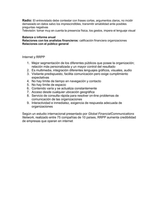 Radio: El entrevistado debe contestar con frases cortas, argumentos claros, no incidir
demasiado en datos salvo los imprescindibles, transmitir amabilidad ante posibles
preguntas negativas
Televisión: tomar muy en cuenta la presencia física, los gestos, impera el lenguaje visual
Balance o informe anual
Relaciones con los analistas financieros: calificación financiera organizaciones
Relaciones con el público general

Internet y RRPP
1. Mejor segmentación de los diferentes públicos que posee la organización;
relación más personalizada y un mayor control del resultado
2. Es multimedia, integración diferentes lenguajes gráficos, visuales, audio
3. Visitante predispuesto, facilita comunicación pero exige cumplimiento
expectativas
4. No hay límite de tiempo en navegación y contacto
5. No hay límite de espacio
6. Contenido varía y se actualiza constantemente
7. Acceso desde cualquier ubicación geográfica
8. Servicio de consulta rápida para resolver on-line problemas de
comunicación de las organizaciones
9. Interactividad e inmediatez, exigencia de respuesta adecuada de
organizaciones
Según un estudio internacional presentado por Global FinancialCommunications
Network, realizado entre 75 compañías de 10 países, RRPP aumenta credibilidad
de empresas que operan en internet

 