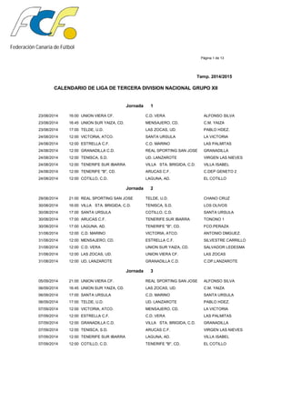 Federación Canaria de Fútbol
Página 1 de 13
Temp. 2014/2015
CALENDARIO DE LIGA DE TERCERA DIVISION NACIONAL GRUPO XII
Jornada 1
23/08/2014 16:00 UNION VIERA CF. C.D. VERA ALFONSO SILVA
23/08/2014 16:45 UNION SUR YAIZA, CD. MENSAJERO, CD. C.M. YAIZA
23/08/2014 17:00 TELDE, U.D. LAS ZOCAS, UD. PABLO HDEZ.
24/08/2014 12:00 VICTORIA, ATCO. SANTA URSULA LA VICTORIA
24/08/2014 12:00 ESTRELLA C.F. C.D. MARINO LAS PALMITAS
24/08/2014 12:00 GRANADILLA C.D. REAL SPORTING SAN JOSE GRANADILLA
24/08/2014 12:00 TENISCA, S.D. UD. LANZAROTE VIRGEN LAS NIEVES
24/08/2014 12:00 TENERIFE SUR IBARRA VILLA STA. BRIGIDA, C.D. VILLA ISABEL
24/08/2014 12:00 TENERIFE "B", CD. ARUCAS C.F. C.DEP GENETO 2
24/08/2014 12:00 COTILLO, C.D. LAGUNA, AD. EL COTILLO
Jornada 2
29/08/2014 21:00 REAL SPORTING SAN JOSE TELDE, U.D. CHANO CRUZ
30/08/2014 16:00 VILLA STA. BRIGIDA, C.D. TENISCA, S.D. LOS OLIVOS
30/08/2014 17:00 SANTA URSULA COTILLO, C.D. SANTA URSULA
30/08/2014 17:00 ARUCAS C.F. TENERIFE SUR IBARRA TONONO 1
30/08/2014 17:00 LAGUNA, AD. TENERIFE "B", CD. FCO.PERAZA
31/08/2014 12:00 C.D. MARINO VICTORIA, ATCO. ANTONIO DMGUEZ.
31/08/2014 12:00 MENSAJERO, CD. ESTRELLA C.F. SILVESTRE CARRILLO
31/08/2014 12:00 C.D. VERA UNION SUR YAIZA, CD. SALVADOR LEDESMA
31/08/2014 12:00 LAS ZOCAS, UD. UNION VIERA CF. LAS ZOCAS
31/08/2014 12:00 UD. LANZAROTE GRANADILLA C.D. C.DP.LANZAROTE
Jornada 3
05/09/2014 21:00 UNION VIERA CF. REAL SPORTING SAN JOSE ALFONSO SILVA
06/09/2014 16:45 UNION SUR YAIZA, CD. LAS ZOCAS, UD. C.M. YAIZA
06/09/2014 17:00 SANTA URSULA C.D. MARINO SANTA URSULA
06/09/2014 17:00 TELDE, U.D. UD. LANZAROTE PABLO HDEZ.
07/09/2014 12:00 VICTORIA, ATCO. MENSAJERO, CD. LA VICTORIA
07/09/2014 12:00 ESTRELLA C.F. C.D. VERA LAS PALMITAS
07/09/2014 12:00 GRANADILLA C.D. VILLA STA. BRIGIDA, C.D. GRANADILLA
07/09/2014 12:00 TENISCA, S.D. ARUCAS C.F. VIRGEN LAS NIEVES
07/09/2014 12:00 TENERIFE SUR IBARRA LAGUNA, AD. VILLA ISABEL
07/09/2014 12:00 COTILLO, C.D. TENERIFE "B", CD. EL COTILLO
 