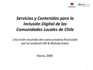 Servicios y Contenidos para la Inclusión Digital de las Comunidades Locales de Chile Una visión resumida del nuevo proyecto financiado por la Fundación Bill & Melinda Gates Marzo, 2009  