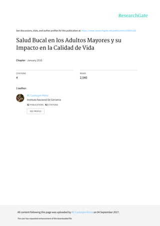 See	discussions,	stats,	and	author	profiles	for	this	publication	at:	https://www.researchgate.net/publication/256001282
Salud	Bucal	en	los	Adultos	Mayores	y	su
Impacto	en	la	Calidad	de	Vida
Chapter	·	January	2010
CITATIONS
4
READS
2,540
1	author:
RC	Castrejón-Pérez
Instituto	Nacional	De	Geriatría
32	PUBLICATIONS			82	CITATIONS			
SEE	PROFILE
All	content	following	this	page	was	uploaded	by	RC	Castrejón-Pérez	on	04	September	2017.
The	user	has	requested	enhancement	of	the	downloaded	file.
 