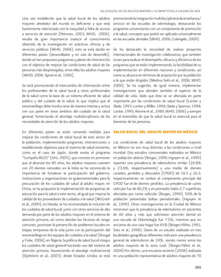 265
Una vez establecido que la salud bucal de los adultos
mayores alrededor del mundo es deficiente y que está
fuertemente relacionada con la inequidad y falta de acceso
a servicios de atención (Petersen, 2003; WHO, 2006),
resulta de gran importancia traducir el conocimiento
obtenido de la investigación en prácticas clínicas y de
servicios públicos (WHO, 2006), esto se está dando en
diferentes países (desarrollados y en vías de desarrollo),
donde se han propuesto programas y planes de intervención
con el objetivo de mejorar las condiciones de salud de las
personas más desprotegidas, entre ellas los adultos mayores
(WHO, 2006; Sprod et al., 1996).
Se está promoviendo el intercambio de información entre
los profesionales de la salud bucal y otros profesionales
de la salud como la base de un sistema eficiente de salud
pública y del cuidado de la salud, lo que implica que el
estomatólogo debe involucrarse de manera intensa y activa
con sus pares en otros ámbitos del cuidado de la salud
general, fomentando el abordaje multidisciplinario de las
necesidades de atención de los adultos mayores.
En diferentes países se están tomando medidas para
mejorar las condiciones de salud bucal de este sector de
la población, implementando programas, intervenciones o
estableciendo objetivos para el sistema de salud existente,
como es el caso de Japón, donde existe el programa
“Campaña 8020” (Ishii, 2005), que consiste en promover
que al alcanzar los 80 años, los adultos mayores cuenten
con 20 dientes naturales; en la India se ha reconocido la
importancia de fortalecer la participación del gobierno,
instituciones y organizaciones no gubernamentales para la
procuración de los cuidados de salud al adulto mayor; en
China, se ha propuesto la implementación de programas de
educación para la salud a este sector, al igual que mejorar la
calidad de los proveedores de cuidados a la salud (McGrath
et al., 2009); en Irlanda, se ha recomendado la inclusión de
los cuidados de salud bucal, junto con otros servicios de alta
demanda por parte de los adultos mayores en el sistema de
atención primaria, así como abordar los factores de riesgo
comunes, promover la prevención de problemas bucales en
etapas tempranas de la vida junto con la participación del
estomatólogo en los equipos de cuidados a la salud (Dougal
y Fiske, 2008); en Nigeria, la política de salud bucal integra
los cuidados de salud general haciendo uso del sistema de
atención primaria, favoreciendo el abordaje multisectorial
(Ojofeitimi et al., 2007); desde Estados Unidos se está
promoviendolaintegraciónmultidisciplinariadeenseñanza/
servicio en las escuelas de odontología, destacando los
programas universitarios con un componente de promoción
a la salud, concepto que podría ser aplicado universalmente
en las escuelas dentales (WHO, 2006; Colangelo, 2009).
Se ha destacado la necesidad de realizar proyectos
internacionales de investigación colaborativa, que también
sirvan para evaluar el desempeño, eficacia y eficiencia de los
programas que se están implementando, la factibilidad de su
implementación en diferentes naciones y condiciones, así
como su alcance en términos de aceptación por la población
a la que están dirigidos (Medina-Solís et al., 2006; WHO,
2006). Se ha sugerido, de igual manera, implementar
investigaciones que aborden también el aspecto de la
calidad de vida, dado que ésta se ve afectada en parte
importante por las condiciones de salud bucal (Locker y
Slade, 1993; Locker y Miller, 1994; Slade y Spencer, 1994;
Locker, 1995; Reisine et al., 1989; WHO, 2006) y siempre
en el entendido de que la salud bucal es esencial para el
bienestar de las personas.
SALUD BUCAL DEL ADULTO MAYOR EN MÉXICO
Las condiciones de salud bucal de los adultos mayores
en México no son muy distintas a las condiciones a nivel
mundial. Dos estudios transversales realizados en México
en población abierta (Borges, 1999; Irigoyen et al., 1999)
reportan una prevalencia de edentulismo similar (26.8%
y 23.6%, respectivamente) y una media de dientes
cariados, perdidos y obturados (CPOD) de 16.5 y 16.3,
respectivamente; en ambos el componente principal del
CPOD fue el de dientes perdidos. La prevalencia de caries
radicular fue de 40.2% y en promedio había 2.7 superficies
afectadas por caries radicular (Borges, 1999); 50% de la
población presentaba bolsas periodontales (Irigoyen et
al., 1999). Otras investigaciones en la Ciudad de México
mostraron que la prevalencia de edentulismo en pacientes
de 60 años y más que solicitaron atención dental en
una escuela de Odontología fue 7.5%, mientras que en
ancianos de una casa hogar fue 65% (Borges-Yáñez, 1991;
Soto et al., 1998). Datos de un estudio realizado en tres
localidades geográficas diferentes indicaron una prevalencia
general de edentulismo de 19%, siendo menor entre los
adultos mayores de la zona rural. (Borges-Yáñez et al.,
2004) Por último, una encuesta reciente (2008) realizada
en una población representativa de adultos mayores de 70
SALUD BUCAL EN LOS ADULTOS MAYORES Y SU IMPACTO EN LA CALIDAD DE VIDA
 