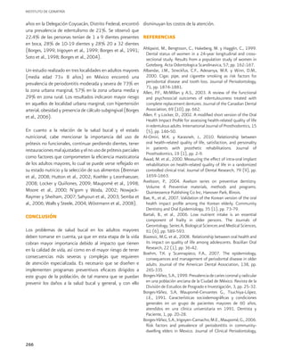INSTITUTO DE GERIATRÍA
266
años en la Delegación Coyoacán, Distrito Federal, encontró
una prevalencia de edentulismo de 21%. Se observó que
22.4% de las personas tenían de 1 a 9 dientes presentes
en boca, 28% de 10-19 dientes y 28% 20 a 32 dientes
(Borges, 1999; Irigoyen et al., 1999; Borges et al., 1991;
Soto et al., 1998; Borges et al., 2004).
Un estudio realizado en tres localidades en adultos mayores
(media edad 73± 8 años) en México encontró una
prevalencia de periodontitis moderada y severa de 73% en
la zona urbana marginal, 57% en la zona urbana media y
29% en zona rural. Los resultados indicaron mayor riesgo
en aquellos de localidad urbana marginal, con hipertensión
arterial, obesidad y presencia de cálculo subgingival (Borges
et al., 2006).
En cuanto a la relación de la salud bucal y el estado
nutricional, cabe mencionar la importancia del uso de
prótesis no funcionales, continuar perdiendo dientes, tener
restauracionesmalajustadasyelnousodeprótesisparciales
como factores que comprometen la eficiencia masticatoria
de los adultos mayores, lo cual se puede verse reflejado en
su estado nutricio y la selección de sus alimentos (Brennan
et al., 2008; Hutton et al., 2002; Koehler y Leonhaeuser,
2008; Locker y Quiñones, 2009; Maupomé et al., 1998;
Moore et al., 2000; N’gom y Woda, 2002; Nowjack-
Raymer y Sheiham, 2007; Sahyoun et al., 2003; Semba et
al., 2006; Walls y Steele, 2004; Wöstmann et al., 2008).
CONCLUSIÓN
Los problemas de salud bucal en los adultos mayores
deben tomarse en cuenta, ya que en esta etapa de la vida
cobran mayor importancia debido al impacto que tienen
en la calidad de vida, así como en el mayor riesgo de tener
consecuencias más severas y complejas que requieren
de atención especializada. Es necesario que se diseñen e
implementen programas preventivos eficaces dirigidos a
este grupo de la población, de tal manera que se puedan
prevenir los daños a la salud bucal y general, y con ello
disminuyan los costos de la atención.
REFERENCIAS
Ahlqwist, M., Bengtsson, C., Hakeberg, M. y Hagglin, C., 1999.
Dental status of women in a 24-year longitudinal and cross-
sectional study. Results from a population study of women in
Goteborg. Acta Odontologica Scandinavica, 57; pp. 162-167.
Albandar, J.M., Streckfus, C.F., Adesanya, M.R. y Winn, D.M.,
2000. Cigar, pipe, and cigarette smoking as risk factors for
periodontal disease and tooth loss. Journal of Periodontology,
71, pp. 1874-1881.
Allen, P.F., McMillan y A.S., 2003. A review of the functional
and psychosocial outcomes of edentulousness treated with
complete replacement dentures. Journal of the Canadian Dental
Association, 69 (10), pp. 662.
Allen, F. y Locker, D., 2002. A modified short version of the Oral
Health Impact Profile for assessing health-related quality of life
in edentulous adults. International Journal of Prosthodontics, 15
(5), pp. 146-50.
Al-Omiri, M.K. y Karasneh, J., 2010. Relationship between
oral health-related quality of life, satisfaction, and personality
in patients with prosthetic rehabilitations. Journal of
Prosthodontics, 19 (1), pp. 2-9.
Awad, M. et al., 2000. Measuring the effect of intra-oral implant
rehabilitation on health-related quality of life in a randomized
controlled clinical trial. Journal of Dental Research, 79 (9), pp.
1659-1663.
Axelsson, P., 2004. Axelson series on preventive dentistry.
Volume 4 Preventive materials, methods and programs.
Quintessence Publishing Co Inc, Hanover Park, Illinois.
Bae, K., et al., 2007. Validation of the Korean version of the oral
health impact profile among the Korean elderly. Community
Dentistry and Oral Epidemiology, 35 (1), pp. 73-79.
Bartali, B., et al., 2006. Low nutrient intake is an essential
component of frailty in older persons. The Journals of
Gerontology. Series A, Biological Sciences and Medical Sciences,
61 (6), pp. 589-593.
Biazevic, M.G. et al., 2008. Relationship between oral health and
its impact on quality of life among adolescents. Brazilian Oral
Research, 22 (1), pp. 36-42.
Boehm, T.K. y Scannapieco, F.A., 2007. The epidemiology,
consequences and management of periodontal disease in older
adults. Journal of the American Dental Association, 138, pp.
26S-33S
Borges-Yáñez, S.A., 1999. Prevalencia de caries coronal y radicular
en una población anciana de la Ciudad de México. Revista de la
División de Estudios de Posgrado e Investigación, 3, pp. 25-32.
Borges-Yáñez, S.A, Maupomé-Cervantes G., Tsuchiya-López,
J.E., 1991. Características sociodemográficas y condiciones
generales en un grupo de pacientes mayores de 60 años,
atendidos en una clínica universitaria en 1991. Dentista y
Paciente, 1, pp. 20-28.
Borges-Yáñez,S.A.,Irigoyen-Camacho,M.E.,Maupomé,G.,2006.
Risk factors and prevalence of periodontitis in community-
dwelling elders in Mexico. Journal of Clinical Periodontology,
 