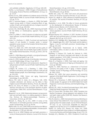 INSTITUTO DE GERIATRÍA
268
anti-cardiolipin antibodies. Hippokratia, 12 (3), pp. 144-149.
Koehler, J. y Leonhaeuser, I. 2008. Changes in food preferences
during aging. Annals of Nutrition and Metabolism, 52 (sup. 1),
pp. 15-19.
Kushnir, D. et al., 2004. Validation of a Hebrew version of the Oral
Health Impact Profile 14. Journal of Public Health Dentistry, 64
(2), pp. 71-75.
Lahti, S., Suominen-Taipale, L. y Hausen, H., 2008. Oral health
impacts among adults in Finland: competing effects of age,
number of teeth, and removable dentures. European Journal of
Oral Sciences, 116, pp. 260-266.
Lamster, I.B. y Northridge, M., eds., 2008. Improving oral health
for the elderly: an interdisciplinary approach. Nueva York:
Springer.
Locker, D. y Miller, Y., 1994. Evaluation of subjective oral health
status indicators. Journal of Public Health Dentistry, 54 (3), pp.
167-176.
Locker, D. y Quiñonez, C., 2009. Functional and psychosocial
impacts of oral disorders in Canadian adults: a national
population survey. Journal of the Canadian Dental Assiociation,
75 (7), pp. 521a-521e.
Locker, D. y Slade, G.D., 1993. Oral health and the quality of
life among older adults: the oral health impact profile. Journal of
the Canadian Dental Association, 59 (10), pp. 830-3, 837-8,
844.
Locker, D., 1988. Measuring oral health: a conceptual framework.
Community Dental Health, 5, pp. 3-18.
Locker, D., 1995. Health outcomes of oral disorders. International
Journal of Epidemiology, 24 (sup. 1), pp. S85-9.
Locker, D., 2009. Self-esteem and socioeconomic disparities in
self-perceived oral health. Journal of Public Health Dentistry, 69
(1), pp. 1-8.
Lundgren, M., Emilson, C.G. y Osterberg, T., 1996. Caries
prevalence and salivary and microbial conditions in 88 year-old
Swedish dentate people. Acta Odontologica Scandinavica, 54,
pp. 193-199.
Marciera-Coelho, 1986. Cancer and aging. Experimental
Gerontology, 21, pp. 483-495.
Marcus, P.A., Joshi, A., Jones, J.A. y Morgano, S.M., 1996.
Complete edentulism and denture use for elders in New
England. Journal of Prosthetic Dentistry, 76 (3),. Pp. 260-266.
Marcus, S.E., Drury, T.F., Brown, L.J. y Zion, G.R., 1996. Tooth
retention and tooth loss in the permanent dentition of adults:
United States, 1988-1991. Journal of Dental Research, 75, pp.
684-695.
Maupomé, G. et al., 1998. Relationship between socioeconomic
level and oral health status in an elderly population in Mexico
City. Archivos de Odonto-estomatología Preventiva y
Comunitaria, 14 (11), pp. 647-656.
McGrath, C,, Zhang, W,, Lo, E,C., 2009. A review of the
effectiveness of oral health promotion activities among elderly
people. Gerodontology, 26 (2), pp. 85-96.
Medina-Solís, C.E. et al., 2006. Políticas de salud bucal en México:
Disminuir una de las principales enfermedades. Una descripción.
Rev Biomédica, 17 (4), pp. 269-286.
Moore, P.A. et al., 2000. Diabetes and oral health promotion: a
survey of disease prevention behaviors. Journal of the American
Dental Association, 131, pp. 1333-1341.
Nederfors, T., 2000. Xerostomia and hyposalivation. Advances in
Dental Research, 14, pp. 48-56.
Neville, B.A. y Day, T.A., 2002. Oral cancer and precancerous
lesions. CA: A Cancer Journal for Clinicians, 52, pp. 195-215.
N’gom, P.I. y Woda, A., 2002. Influence of impaired mastication
on nutrition. The Journal of Prosthetic Dentistry, 87 (6), pp.
667-673.
Niedzielska, I. et al., 2008. The effect of chronic periodontitis
on the development of atherosclerosis: Review of literature.
Medical Science Monitor, 14 (7), RA103-106.
Niessen, L.C. y Weyant, R.J., 1989. Causes of tooth loss in a
veteran population. Journal of Public Health Dentistry, 49 (1),
pp. 19-23.
Nowjack-Raymer, R.E. y Sheiham, A. 2007. Numbers of natural
teeth, diet, and nutritional status in US adults. Journal of Dental
Research, 86 (12), pp. 1171-1175.
Ojofeitimi, E.O., Adedigba, M.A., Ogunbodede, E.O., Fajemilehin,
B.R., Adegbehingbe, B.O., 2007. Oral health and the elderly in
Nigeria: a case for oral health promotion. Gerodontology, 24
(4), pp. 231-234.
OPS (Organización Panamericana de la Salud), 1998.
Enfermedad y daños a la salud. La salud en las Américas, vol.
I, pp. 202-210.
Osterberg, T-, Carlsson, G.E., Sundh, W., Fyhrlund, A., 1995.
Prognosis of and factors associated with dental in the adult
Swedish population, 1975-1989. Community Dentistry and
Oral Epidemiology, 23, pp. 232-236.
Parker, B. y Chapman, I., 2004. Food intake and ageing—the
role of the gut. Mechanisms of Ageing and Development, 125
(12), pp. 859-866.
Payette, H., 2005. Nutrition as a determinant of functional
autonomy and quality of life in aging: a research program.
Canadian Journal of Physiology and Pharmacology, 83 (11),
pp. 1061–1070.
Petersen, P.E., 2009. Oral cancer prevention and control-the
approach of the World Health Organization. Oral Oncology, 45
(4-5), pp. 454-460.
Petersen, P.E. y Yamamoto, T., 2005. Improving the oral health
of older people: the approach of the WHO Global Oral Health
Programme. Community Dentistry and Oral Epidemiology, 33,
pp. 81-92.
Petersen, P.E., 2003. The World Oral Health Report 2003. WHO
Global Oral Health Programme. Oral Health, 45.
Pires, C.P., Ferraz, M.B. y De Abreu, M.H., 2006. Translation into
Brazilian Portuguese, cultural adaptation and validation of the
oral health impact profile (OHIP-49). Brazilian Oral Research,
20 (3), pp. 263-268.
Pitts,N.yStamm,J.,2004.InternationalConsensusWorkshopon
Caries Clinical Trials (ICW-CCT). Final consensus statements:
agreeing where the evidence leads. Journal of Dental Research,
83 (sup. 1), pp. C125-C128. Disponible en: http://jdr.
sagepub.com/cgi/doi/10.1177/154405910408301S27
Powell, L.V., Leroux, B.G., Persson, R.E., Kiyak, H.A., 1998.
Factors associated with caries incidence in an elderly population.
Community Dentistry and Oral Epidemiology, 26, pp. 170-176.
Randolph, W. y Markides, K.S., 2001. Prevalence of tooth loss
 