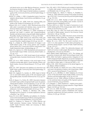 269
SALUD BUCAL EN LOS ADULTOS MAYORES Y SU IMPACTO EN LA CALIDAD DE VIDA
and dental service use in older Mexican-Americans. Journal of
the American Geriatrics Society, 49 (5), pp. 585-589.
Reisine, S.T. et al., 1989. Impact of dental conditions on patients’
quality of life. Community Dentistry and Oral Epidemiology, 17
(1), pp. 7-10.
Reisine, S.T. y Miller, J., 1985. A longitudinal study of work loss
related to dental disease. Social Sciences and Medicine, 21, pp.
1309-1314.
Roberts-Thomson, K.F., 2008. Tooth loss, chewing ability and
quality of life. Quality of Life Research, pp. 227-235.
Sahyoun, N.R., Lin, C. y Krall, E., 2003. Nutritional status of the
older adult is associated with dentition status. Journal of the
American Dietetic Association, 103 (1), pp. 61-66.
Schiers, O., John, M.T. y Reißmann, D., 2008. Comparison of
perceived oral health in patients with temporomandibular
disorders and dental anxiety using oral health related quality of
life profiles. Quality of Life Research, 17 (6), pp. 857-866.
Semba, R.D. et al., 2006. Denture use, malnutrition, frailty, and
mortality among older women living in the community. The
Journal of Nutrition, Health & Aging, 10 (2), pp. 161-167.
Shigli, K. y Hebbal, M., 2009. Assessment of changes in oral
health-related quality of life among patients with complete
denture before and 1 month post-insertion using Geriatric Oral
Health Assessment Index. Gerodontology, pp. 1-7.
Slade, G.D. y Spencer, A.J. 1994. Development and evaluation of
the Oral Health Impact Profile. Community Dental Health, 11
(1), pp. 3-11.
Slade, G.D. y Spencer, A.J. 1994. Social impact of oral conditions
among older adults. Australian Dental Journal, 39 (6), pp. 358-
364.
Slade, G.D. et al., 1996. Variations in the social impact of oral
conditions among older adults in South Australia, Ontario, and
North Carolina. Journal of Dental Research, 75 (7), pp. 1439-
1450.
Slade, G.D., 1997. Derivation and validation of a short-form oral
health impact profile. Community Dent Oral Epidemiology, 25
(4), pp. 284-290.
Slade, G.D., Gagliardi, D. y Sanders, A., 2008. Impact of dental
care on oral health-related quality of life and treatment goals
among elderly adults. Australian Dental Journal, 53 (1), pp. 26-
33.
Smith, B. Baysan, A. y Fenlon, M., 2009. Association between
oral health impact profile and general health scores for patients
seeking dental implants. Journal of Dentistry, 37, pp. 357-359.
Soe, K. Gelbier, S. y Robinson, P., 2004. Reliability and validity
of two oral health related quality of life measures in Myanmar
adolescents. Community Dental Health, 64 (2), pp. 71-75.
Soto, S.C., Rubio, J., Taboada, O., Mendoza, V.M., 1998.
Patología bucal en el senecto: un estudio exploratorio. Dentista
y Paciente, 7, pp. 20-26.
Souza, R.F. et al., 2007. Reliability and validation of a Brazilian
versionoftheOralHealthImpactProfileforassessingedentulous
subjects. Journal of Oral Rehabilitation, 34, pp. 821-826.
Sprod, A.J., Anderson, R., Treasure, E.T., 1996. Effective oral
health promotion: literature review. Technical Report, 20.
Cardiff: Health Promotion Wales and University of Wales
College of Medicine.
Starr, J.M., Hall, R., 2010. Predictors and correlates of edentulism
in healthy older people. Current Opinion in Clinical Nutrition
and Metabolic Care, 13 (1), pp. 19-23.
Suominen-Taipale, A.L., Alanen, P., Helenius, H., Nordblad, A.,
Uutela, A., 1999. Edentulism among Finnish adults of working
age, 1978-1997. Community Dentistry and Oral Epidemiology,
27, pp. 353-365.
Syrjälä, A.H. et al., 2009. Number of teeth and myocardial
infarction and stroke among elderly never smokers. Journal of
Negative Results in BioMedicine, 8 (6).
Thomson, W.M. et al., 2006. The impact of xerostomia on oral-
health-related quality of life among younger adults. Health and
Quality of Life Outcomes, 4, p. 86.
Turner, M.D., Ship, J.A., 2007. Dry mouth and its effects on the
oral health of elderly people. Journal of the American Dental
Association, 138, pp. 15S-20S.
Van der Meulen, M.J. et al., 2008. The Dutch version of the Oral
Health Impact Profile (OHIP-NL). Translation, reliability and
construct validity. Biomed Central Oral Health, 8, p. 11.
Wallace, M., et al., 1993. The 48 month increment of root
caries in an urban population of older adults participating in a
preventive dental program. Journal of Public Health Dentistry,
53, pp. 133-137.
Walls, A.W. y Steele, J., 2004. The relationship between oral
health and nutrition in older people. Mechanisms of Ageing and
Development, 125 (12), pp. 853-857.
WHO (World Health Organization), 1972. The etiology and
prevention of dental caries. WHO Technical Report Series, 494.
WHO, 2006. Oral health in ageing societies. Integration of oral
health and general health. Reporte de una reunión realizada en el
Centro para el Desarrollo de la Salud, de la Organización Mundial
de la Salud, en Kobe, Japón, 1-3 de junio de 2005, p. 59.
Wilkins, E.M., 1994. Clinical practice of the dental hygienist, 7a
ed., Malvern: William & Wilkins.
Winn, D.M., Brunelle, J.A., Selwitz, R.H. et al., 1996. Coronal and
root caries in the dentition of adults in the United States, 1988-
1991. Journal of Dental Research, 75, pp. 642-651.
Wong, M., Lo, E. y McMillan, A., 2002. Validation of a Chinese
version of the Oral Health Impact Profile (OHIP). Community
Dentistry and Oral Epidemiology, 30 (6), pp. 423-30.
Wöstmann, B. et al., 2008. Influence of denture improvement
on the nutritional status and quality of life of geriatric patients.
Journal of Dentistry, 36, pp. 816-821.
Z, V. y Republic, C., 2009. Overdenture – implants versus teeth –
quality of life and objective therapy evaluation. Prague Medical
Report, 110 (4), pp. 332-342.
Zani, S.R. et al., 2009. Oral health impact profile and prosthetic
condition in edentulous patients rehabilitated with implant-
supported overdentures and fixed prostheses. Journal of Oral
Sciences, 51 (4), pp. 535-543.
 