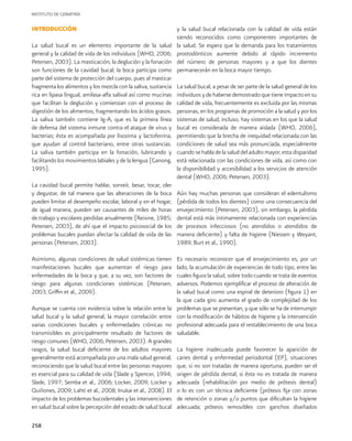 INSTITUTO DE GERIATRÍA
258
INTRODUCCIÓN
La salud bucal es un elemento importante de la salud
general y la calidad de vida de los individuos (WHO, 2006;
Petersen, 2003). La masticación, la deglución y la fonación
son funciones de la cavidad bucal; la boca participa como
parte del sistema de protección del cuerpo, pues al masticar
fragmenta los alimentos y los mezcla con la saliva, sustancia
rica en lipasa lingual, amilasa-alfa salival así como mucinas
que facilitan la deglución y comienzan con el proceso de
digestión de los alimentos, fragmentando los ácidos grasos.
La saliva también contiene Ig-A, que es la primera línea
de defensa del sistema inmune contra el ataque de virus y
bacterias; ésta es acompañada por lisozima y lactoferrina,
que ayudan al control bacteriano, entre otras sustancias.
La saliva también participa en la fonación, lubricando y
facilitando los movimientos labiales y de la lengua (Ganong,
1995).
La cavidad bucal permite hablar, sonreír, besar, tocar, oler
y degustar, de tal manera que las alteraciones de la boca
pueden limitar el desempeño escolar, laboral y en el hogar;
de igual manera, pueden ser causantes de miles de horas
de trabajo y escolares perdidas anualmente (Reisine, 1985;
Petersen, 2003), de ahí que el impacto psicosocial de los
problemas bucales puedan afectar la calidad de vida de las
personas (Petersen, 2003).
Asimismo, algunas condiciones de salud sistémicas tienen
manifestaciones bucales que aumentan el riesgo para
enfermedades de la boca y que, a su vez, son factores de
riesgo para algunas condiciones sistémicas (Petersen,
2003; Griffin et al., 2009).
Aunque se cuenta con evidencia sobre la relación entre la
salud bucal y la salud general, la mayor correlación entre
varias condiciones bucales y enfermedades crónicas no
transmisibles es principalmente resultado de factores de
riesgo comunes (WHO, 2006; Petersen, 2003). A grandes
rasgos, la salud bucal deficiente de los adultos mayores
generalmente está acompañada por una mala salud general,
reconociendo que la salud bucal entre las personas mayores
es esencial para su calidad de vida (Slade y Spencer, 1994;
Slade, 1997; Semba et al., 2006; Locker, 2009; Locker y
Quiñones, 2009; Lahti et al., 2008; Inukai et al., 2008). El
impacto de los problemas bucodentales y las intervenciones
en salud bucal sobre la percepción del estado de salud bucal
y la salud bucal relacionada con la calidad de vida están
siendo reconocidos como componentes importantes de
la salud. Se espera que la demanda para los tratamientos
prostodónticos aumente debido al rápido incremento
del número de personas mayores y a que los dientes
permanecerán en la boca mayor tiempo.
La salud bucal, a pesar de ser parte de la salud general de los
individuos y de haberse demostrado que tiene impacto en su
calidad de vida, frecuentemente es excluida por las mismas
personas, en los programas de promoción a la salud y por los
sistemas de salud; incluso, hay sistemas en los que la salud
bucal es considerada de manera aislada (WHO, 2006),
permitiendo que la brecha de inequidad relacionada con las
condiciones de salud sea más pronunciada, especialmente
cuando se habla de la salud del adulto mayor; esta disparidad
está relacionada con las condiciones de vida, así como con
la disponibilidad y accesibilidad a los servicios de atención
dental (WHO, 2006; Petersen, 2003).
Aún hay muchas personas que consideran el edentulismo
(pérdida de todos los dientes) como una consecuencia del
envejecimiento (Petersen, 2003), sin embargo, la pérdida
dental está más íntimamente relacionada con experiencias
de procesos infecciosos (no atendidos o atendidos de
manera deficiente) y falta de higiene (Niessen y Weyant,
1989; Burt et al., 1990).
Es necesario reconocer que el envejecimiento es, por un
lado, la acumulación de experiencias de todo tipo, entre las
cuales figura la salud, sobre todo cuando se trata de eventos
adversos. Podemos ejemplificar el proceso de alteración de
la salud bucal como una espiral de deterioro (figura 1) en
la que cada giro aumenta el grado de complejidad de los
problemas que se presentan, y que sólo se ha de interrumpir
con la modificación de hábitos de higiene y la intervención
profesional adecuada para el restablecimiento de una boca
saludable.
La higiene inadecuada puede favorecer la aparición de
caries dental y enfermedad periodontal (EP), situaciones
que, si no son tratadas de manera oportuna, pueden ser el
origen de pérdida dental; si ésta no es tratada de manera
adecuada (rehabilitación por medio de prótesis dental)
o lo es con un técnica deficiente (prótesis fija con zonas
de retención o zonas y/o puntos que dificultan la higiene
adecuada; prótesis removibles con ganchos diseñados
 