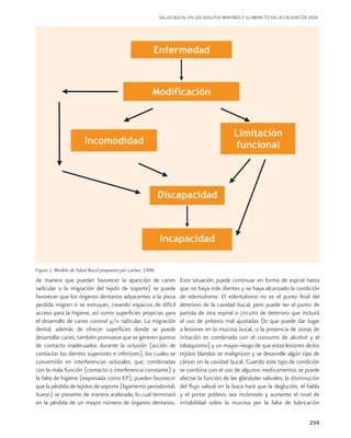 259
de manera que puedan favorecer la aparición de caries
radicular o la migración del tejido de soporte) se puede
favorecer que los órganos dentarios adyacentes a la pieza
perdida migren o se extruyan, creando espacios de difícil
acceso para la higiene, así como superficies propicias para
el desarrollo de caries coronal y/o radicular. La migración
dental, además de ofrecer superficies donde se puede
desarrollar caries, también promueve que se generen puntos
de contacto inadecuados durante la oclusión (acción de
contactar los dientes superiores e inferiores), los cuales se
convertirán en interferencias oclusales, que, combinadas
con la mala función (contacto o interferencia constante) y
la falta de higiene (expresada como EP), pueden favorecer
que la pérdida de tejidos de soporte (ligamento periodontal,
hueso) se presente de manera acelerada, lo cual terminará
en la pérdida de un mayor número de órganos dentarios.
Esta situación puede continuar en forma de espiral hasta
que no haya más dientes y se haya alcanzado la condición
de edentulismo. El edentulismo no es el punto final del
deterioro de la cavidad bucal, pero puede ser el punto de
partida de otra espiral o circuito de deterioro que incluirá
el uso de prótesis mal ajustadas (lo que puede dar lugar
a lesiones en la mucosa bucal, si la presencia de zonas de
irritación es combinada con el consumo de alcohol y el
tabaquismo) y un mayor riesgo de que estas lesiones de los
tejidos blandos se malignicen y se desarrolle algún tipo de
cáncer en la cavidad bucal. Cuando este tipo de condición
se combina con el uso de algunos medicamentos se puede
afectar la función de las glándulas salivales; la disminución
del flujo salival en la boca hará que la deglución, el habla
y el portar prótesis sea incómodo y aumente el nivel de
irritabilidad sobre la mucosa por la falta de lubricación
Figura 1. Modelo de Salud Bucal propuesto por Locker, 1988.
SALUD BUCAL EN LOS ADULTOS MAYORES Y SU IMPACTO EN LA CALIDAD DE VIDA
 