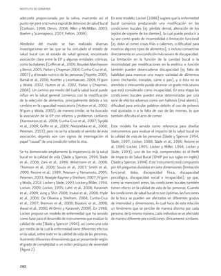 INSTITUTO DE GERIATRÍA
260
adecuada proporcionada por la saliva, marcando así el
punto eje para una nueva espiral de deterioro de salud bucal
(Carlsson, 1998; Dervis, 2004; Allen y McMillan, 2003;
Boehm y Scannapieco, 2007; Felton, 2009).
Alrededor del mundo se han realizado diversas
investigaciones en las que se ha vinculado el estado de
salud bucal con el estado de salud general, encontrado
asociación clara entre la EP y algunas entidades crónicas,
como la diabetes (Griffin et al., 2009; Bourdel-Marchasson
y Berrut, 2005; Parker y Chapman 2004; Cunha-Cruz et al.,
2007) y el estado nutricio de las personas (Payette, 2005;
Bartali et al., 2006; Koehler y Leonhaeuser, 2008; N’gom
y Woda, 2002; Hutton et al., 2002; Parker y Chapman,
2004). Un camino por medio del cual la salud bucal puede
influir en la salud general comienza con la modificación
de la selección de alimentos, principalmente debido a los
cambios en la capacidad masticatoria (Hutton et al., 2002;
N’gom y Woda, 2002); de manera similar, se ha buscado
la asociación de la EP con infartos y problemas cardiacos
(Karnoutsos et al,. 2008; Cunha-Cruz et al., 2007; Syrjälä
et al., 2009; Griffin et al., 2009; Niedzielska et al., 2008;
Petersen, 2003), pero no se ha aclarado el sentido de esta
asociación, dejando aún con signos de interrogación el
papel “causal” de una condición sobre la otra.
Se ha demostrado ampliamente la importancia de la salud
bucal en la calidad de vida (Slade y Spencer, 1994; Slade
et al., 2008; Zani et al., 1989; Wöstmann et al., 2008;
Thomson et al., 2006; Souza et al., 2007; Smith et al.,
2009; Reisine et al., 1989; Petersen y Yamamoto, 2005;
Petersen, 2003; Nowjak-Raymer y Sheiham, 2007; N’gom
yWoda,2002;LockerySlade,1993;LockeryMiller,1994;
Locker, 2009; Locker, 1995; Lahti et al., 2008; Karasneh
et al., 2009; Jung y Shin 2008; Inukai et al., 2008; Hyde
et al., 2006; De Oliveira y Sheiham, 2004; Cunha-Cruz
et al., 2007; Brennan et al., 2008; Biazevic et al., 2008;
Awad et al., 2000; Al-Omiri y Karasneh, 2009). En 1988,
Locker propuso un modelo de enfermedad que ha servido
como base para el desarrollo de instrumentos que evalúan la
calidad de vida (Slade y Spencer 1994), así como una ruta
por medio de la cual la enfermedad tiene diferentes efectos
en la salud, sobre todo en la calidad de vida de las personas,
ilustrando diferentes dimensiones que se presentarán según
el grado de complejidad o un orden jerárquico de severidad
(figura 2).
En este modelo, Locker (1988) sugiere que la enfermedad
bucal comienza produciendo una modificación en las
condiciones bucales (ej. pérdida dental, alteración de los
tejidos de soporte de los dientes), la cual puede producir a
su vez cierto grado de incomodidad o limitación funcional
(ej. dolor al comer cosas frías o calientes, o dificultad para
masticar algunos tipos de alimentos), o incluso convertirse
directamente en una condición más severa de discapacidad.
La limitación en la función de la cavidad bucal o la
incomodidad por modificaciones en la estética o función
también pueden desencadenar discapacidad (ej. falta de
habilidad para masticar una mayor variedad de alimentos
como chicharrón, tostadas, carne o pan), y si ésta no es
atendida o intervenida puede alcanzar un grado más severo
que está considerado como incapacidad. En esta etapa las
condiciones bucales pueden estar determinadas por una
serie de efectos adversos como son halitosis (mal aliento),
dificultad para articular palabras debido al uso de prótesis
mal ajustadas o a la falta de uso de las mismas, lo que
también dificulta el acto de comer.
Este modelo ha servido como referencia para diseñar
instrumentos para evaluar el impacto de la salud bucal en
la calidad de vida de las personas (Slade y Spencer 1994;
Slade, 1997; Locker, 1988; Slade et al., 1996; Reisine et
al, 1989; Locker, 1995; Locker y Miller, 1994; Locker y
Slade, 1993); uno de los más comprensibles es el Perfil
de Impacto de Salud Bucal (OHIP por sus siglas en inglés)
(Slade y Spencer, 1994). Este instrumento está compuesto
por 49 preguntas divididas en siete dimensiones (limitación
funcional, dolor, discapacidad física, discapacidad
psicológica, discapacidad social e incapacidad), ya que,
como se mencionó antes, las condiciones bucales también
tienen efecto en la calidad de vida de las personas. Cuando
las condiciones de salud bucal no son óptimas, las funciones
de la boca se pueden ver afectadas en diferentes grados
de intensidad y dimensiones, lo cual hace de esta relación
un fenómeno que se percibe de manera distinta por cada
persona; de la misma manera, cada individuo se ve afectado
de manera diferente por condiciones clínicamente similares.
 