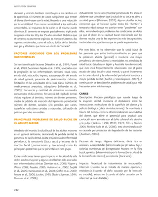 INSTITUTO DE GERIATRÍA
262
abrasión y atrición también contribuyen a los cambios en
la apariencia. El número de vasos sanguíneos que entran
al diente disminuyen con la edad, llevando a una reducción
en la sensibilidad. Con menor sensibilidad a los estímulos
ambientales, la respuesta de la caries o el trauma puede
disminuir. El cemento se engrosa gradualmente, triplicando
su grosor entre los 10 y los 75 años de edad. Debido a que
el cemento es altamente orgánico, es menos resistente a los
agentes ambientales, como el azúcar, ácidos de las bebidas
con gas y el tabaco, que tiene un efecto de “secado”.
FACTORES ASOCIADOS CON LOS PROBLEMAS
BUCODENTALES
Se han identificado factores (Hawkins et al., 1997; Powel
et al., 1998; Suominen-Taipale et al., 1999) asociados con
la progresión de las enfermedades dentales: edad, sexo,
estado civil, educación, ingreso, autopercepción del estado
de salud general, presencia de padecimientos crónicos,
limitación en las actividades de la vida diaria, número de
medicamentos prescritos, tabaquismo (Albandar et al.,
2000), frecuencia y cantidad de alimentos azucarados
consumidos el día anterior, frecuencia del cepillado dental,
visitas regulares al dentista, número de dientes presentes,
media de pérdida de inserción del ligamento periodontal,
número de dientes cariados y/o perdidos por caries,
superficies radiculares cariadas u obturadas, utilización de
prótesis parciales removibles.
PRINCIPALES PROBLEMAS DE SALUD BUCAL EN
EL ADULTO MAYOR
Alrededor del mundo, la salud bucal de los adultos mayores
es en general deficiente, destacando la pérdida dental, la
presencia de caries dental, la alta prevalencia de enfermedad
periodontal, la xerostomía (boca seca) y lesiones de la
mucosa bucal (precancerosas y cancerosas) como los
principales problemas que se presentan en este grupo.
Estas condiciones tienen gran impacto en la calidad de vida
de los adultos mayores y algunas de ellas han sido asociadas
con enfermedades crónicas (Sembar et al., 2006; N’gom y
Woda, 2002; Payette, 2005; Hutton et al., 2002; Syrjälä
et al., 2009; Karnoustsos et al., 2008; Griffin et al., 2009;
Moore et al., 2000; Locker, 1995; Slade y Spencer, 1994;
Brennan et al., 2008).
Actualmente no es raro encontrar personas de 65 años en
adelante que consideran que la salud de su boca es ajena a
su salud general (Petersen, 2003); algunas de ellas incluso
comentan que se hicieron quitar todos los “dientes” a
temprana edad porque no querían tener “problemas” con
ellos, entendiendo por problemas las condiciones de dolor,
ya que el dolor en la cavidad bucal relacionado con los
dientes resulta una de las experiencias más desagradables,
incómodas e incapacitantes que se puede experimentar.
Por otro lado, se ha observado que la salud bucal de
las personas que están institucionalizadas es peor que
la población abierta (general) e involucra una mayor
prevalencia de edentulismo y necesidades no atendidas de
salud bucal. Estudios en Japón y Australia han demostrado
que esto está frecuentemente relacionado con el pobre
estado de salud bucal y salud mental, y que el incremento
en la caries dental y la enfermedad periodontal conduce a
mayor pérdida dental (Boehm y Scannaspieco, 2007). A
continuación se describen los problemas de salud bucal más
frecuentes en el adulto mayor.
CARIES
Descripción: Proceso patológico que sucede luego de
la erupción dental, involucra el desbalance entre las
interacciones moleculares de la superficie del diente y la
película biológica (placa dentobacteriana). Se manifiesta a
través del tiempo como la desmineralización acumulativa
del diente, que tiene el potencial para producir una
cavitación en el esmalte con el daño colateral a la dentina
y la pulpa (Wilkins, 1994; WHO, 1972; Pitts y Stamm,
2004; Medina-Solís et al., 2006); esta desmineralización
es causada por productos de degradación de las bacterias
(Axelsson, 2004).
Factores de riesgo: Higiene deficiente, dieta rica en
azúcares, susceptibilidad (determinada por pH salival bajo),
colonias numerosas de Estreptococo Mutans en la flora
bucal, genética (determinada por la formación y calidad de
la formación del diente), xerostomía (boca seca).
Impacto: Necesidad de tratamientos de restauración.
Infección (cuando no es tratada de manera oportuna),
endodoncia (cuando el daño causado por la infección
es tratable), extracción (cuando el daño causado por la
infección ya no es tratable).
 